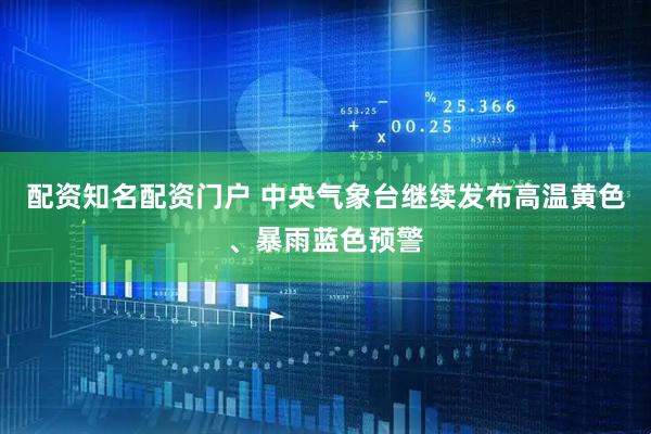 配资知名配资门户 中央气象台继续发布高温黄色、暴雨蓝色预警