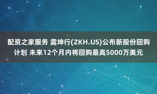 配资之家服务 震坤行(ZKH.US)公布新股份回购计划 未来12个月内将回购最高5000万美元