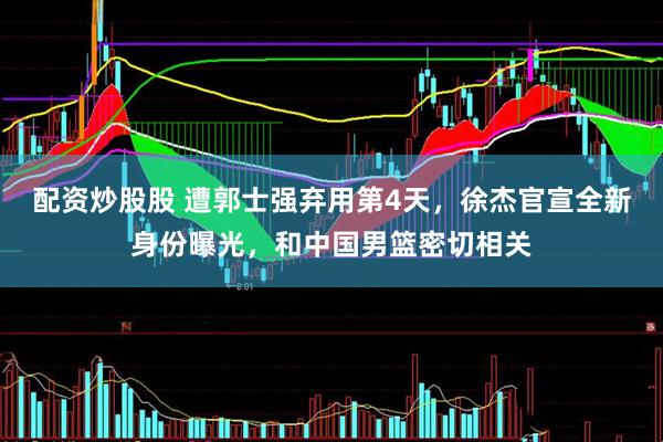 配资炒股股 遭郭士强弃用第4天，徐杰官宣全新身份曝光，和中国男篮密切相关
