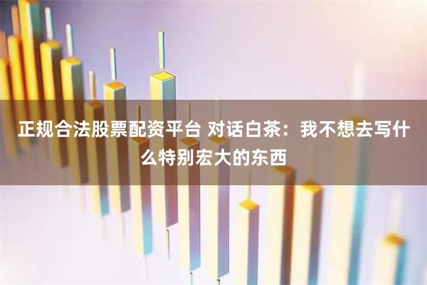 正规合法股票配资平台 对话白茶：我不想去写什么特别宏大的东西