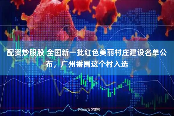 配资炒股股 全国新一批红色美丽村庄建设名单公布，广州番禺这个村入选