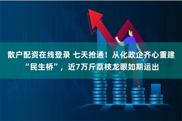 散户配资在线登录 七天抢通！从化政企齐心重建“民生桥”，近7万斤荔枝龙眼如期运出