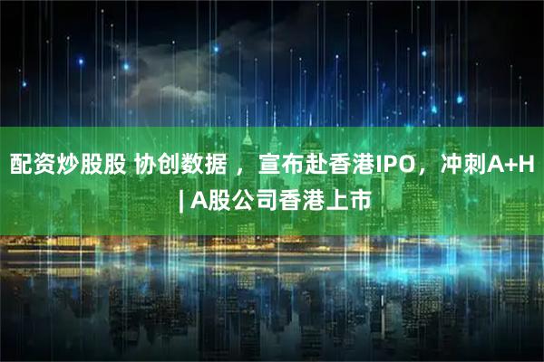 配资炒股股 协创数据 ，宣布赴香港IPO，冲刺A+H | A股公司香港上市