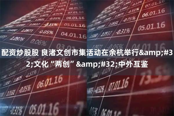 配资炒股股 良渚文创市集活动在余杭举行 文化“两创” 中外互鉴